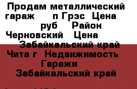 Продам металлический гараж 3*6 п.Грэс. Цена: 30 000 руб. › Район ­ Черновский › Цена ­ 30 000 - Забайкальский край, Чита г. Недвижимость » Гаражи   . Забайкальский край